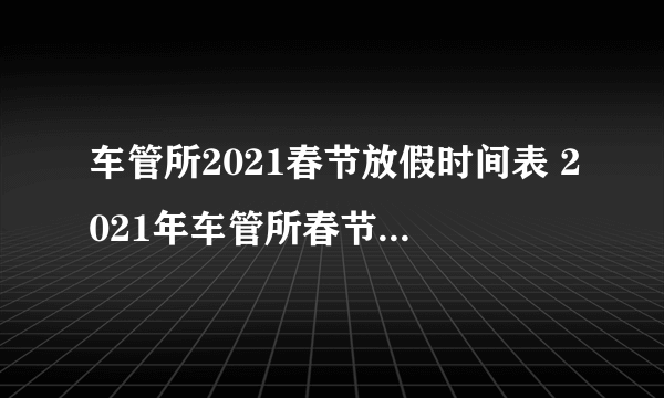 车管所2021春节放假时间表 2021年车管所春节放几天假