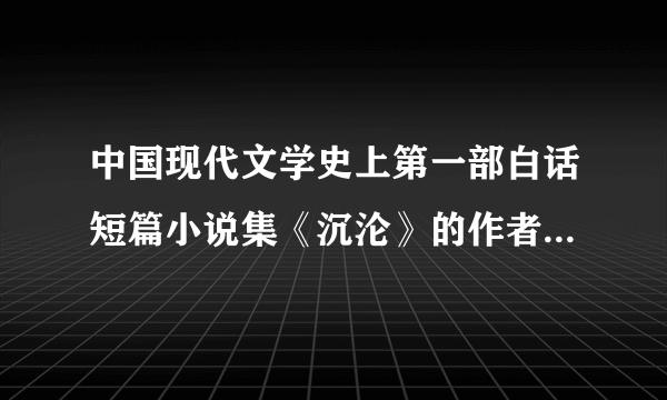 中国现代文学史上第一部白话短篇小说集《沉沦》的作者是（）。