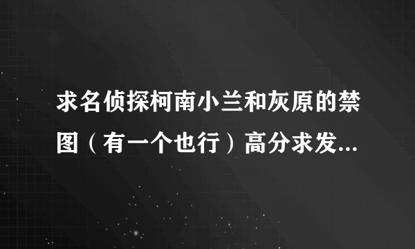 求名侦探柯南小兰和灰原的禁图（有一个也行）高分求发邮箱：243731217@qq.com速度