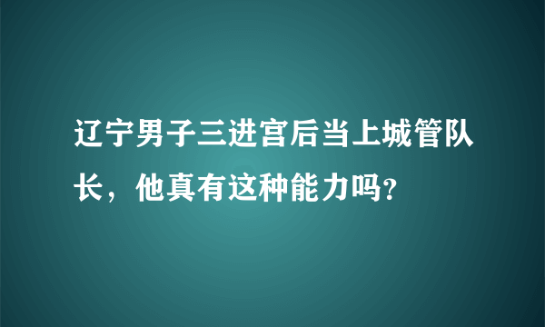 辽宁男子三进宫后当上城管队长，他真有这种能力吗？