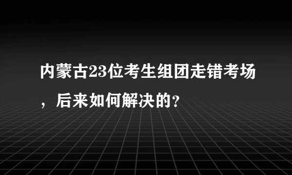 内蒙古23位考生组团走错考场，后来如何解决的？