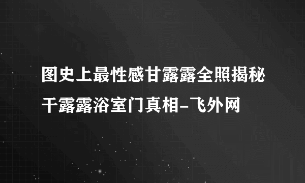 图史上最性感甘露露全照揭秘干露露浴室门真相-飞外网