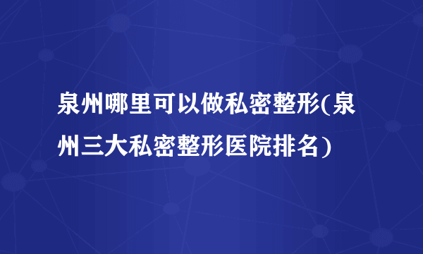 泉州哪里可以做私密整形(泉州三大私密整形医院排名)