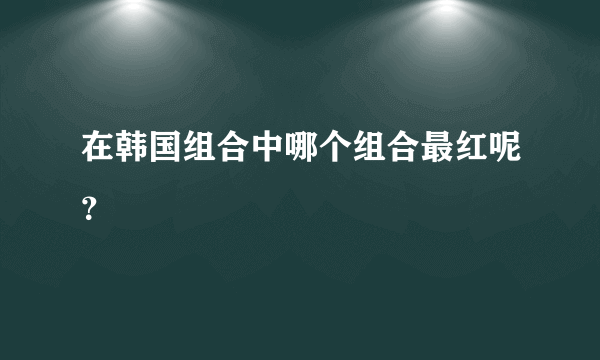 在韩国组合中哪个组合最红呢？