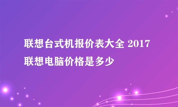 联想台式机报价表大全 2017联想电脑价格是多少