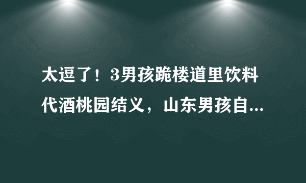 太逗了！3男孩跪楼道里饮料代酒桃园结义，山东男孩自小就重感情吗？