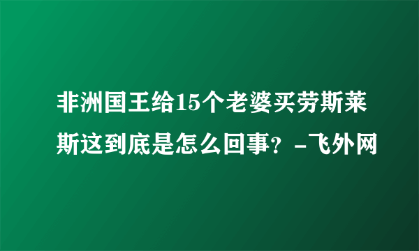 非洲国王给15个老婆买劳斯莱斯这到底是怎么回事？-飞外网