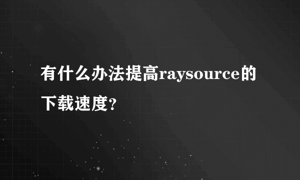 有什么办法提高raysource的下载速度？