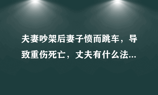 夫妻吵架后妻子愤而跳车，导致重伤死亡，丈夫有什么法律责任？