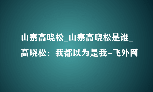 山寨高晓松_山寨高晓松是谁_高晓松：我都以为是我-飞外网