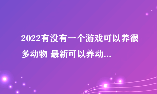 2022有没有一个游戏可以养很多动物 最新可以养动物类游戏榜单推荐