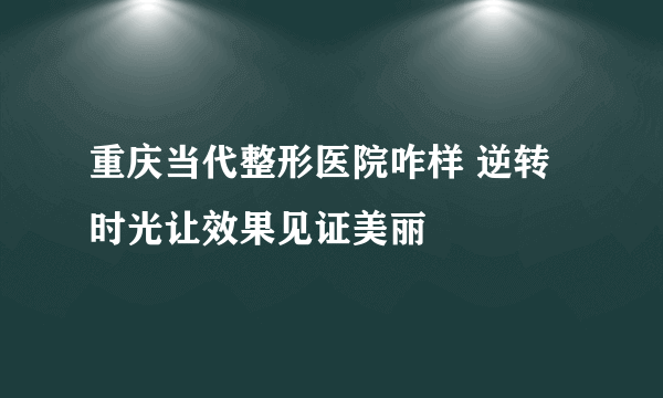 重庆当代整形医院咋样 逆转时光让效果见证美丽