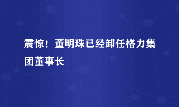 震惊！董明珠已经卸任格力集团董事长