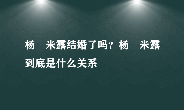 杨玏米露结婚了吗？杨玏米露到底是什么关系