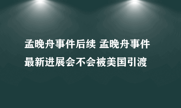 孟晚舟事件后续 孟晚舟事件最新进展会不会被美国引渡