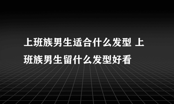 上班族男生适合什么发型 上班族男生留什么发型好看