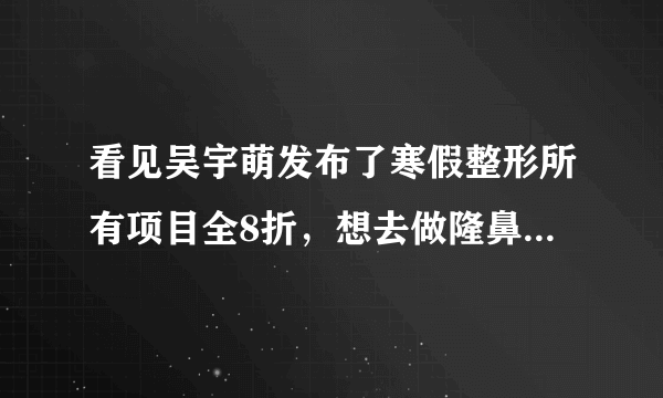 看见吴宇萌发布了寒假整形所有项目全8折，想去做隆鼻，...