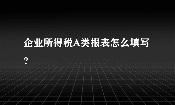 企业所得税A类报表怎么填写？