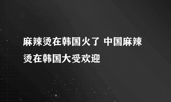 麻辣烫在韩国火了 中国麻辣烫在韩国大受欢迎