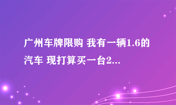 广州车牌限购 我有一辆1.6的汽车 现打算买一台2.5的汽车