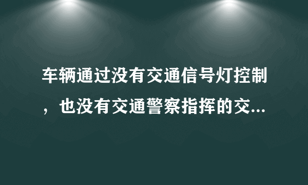 车辆通过没有交通信号灯控制，也没有交通警察指挥的交叉路口时