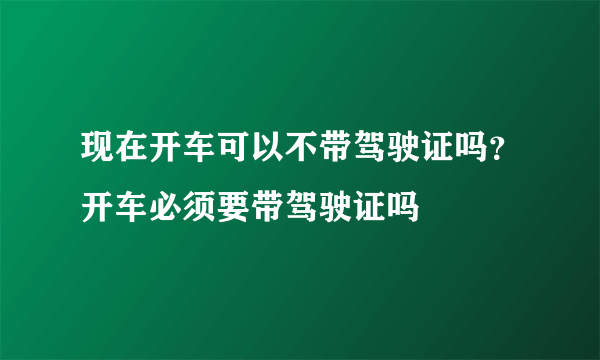 现在开车可以不带驾驶证吗？开车必须要带驾驶证吗