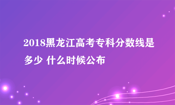 2018黑龙江高考专科分数线是多少 什么时候公布