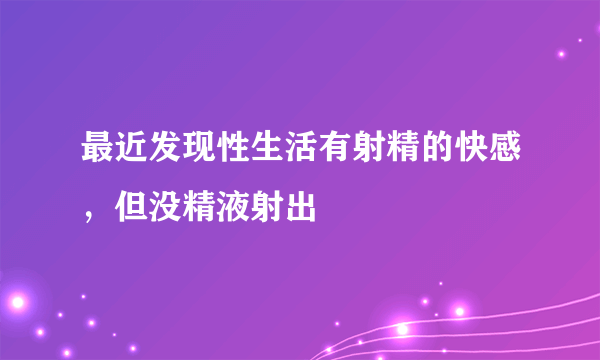 最近发现性生活有射精的快感，但没精液射出