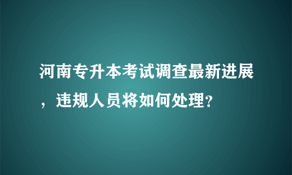 河南专升本考试调查最新进展，违规人员将如何处理？