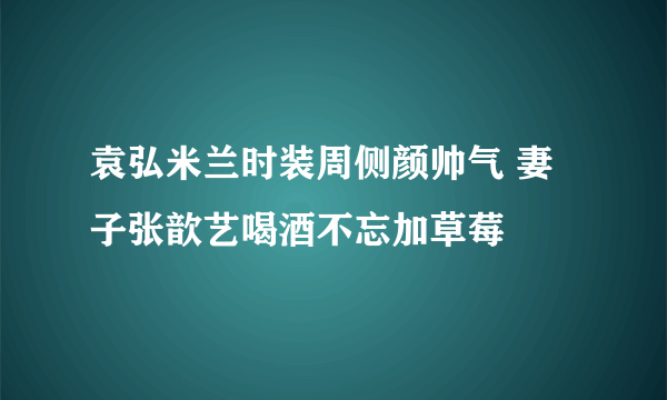 袁弘米兰时装周侧颜帅气 妻子张歆艺喝酒不忘加草莓