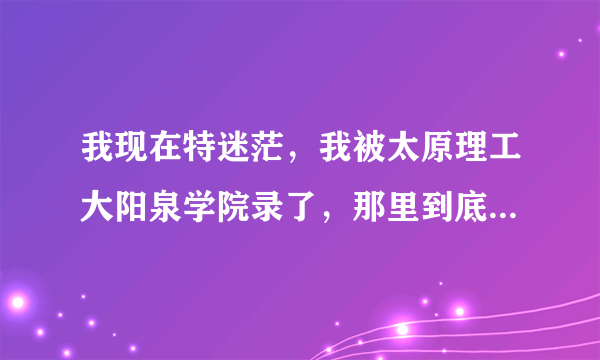 我现在特迷茫，我被太原理工大阳泉学院录了，那里到底好不好，我该咋办