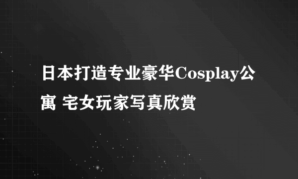 日本打造专业豪华Cosplay公寓 宅女玩家写真欣赏