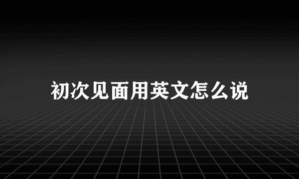 初次见面用英文怎么说