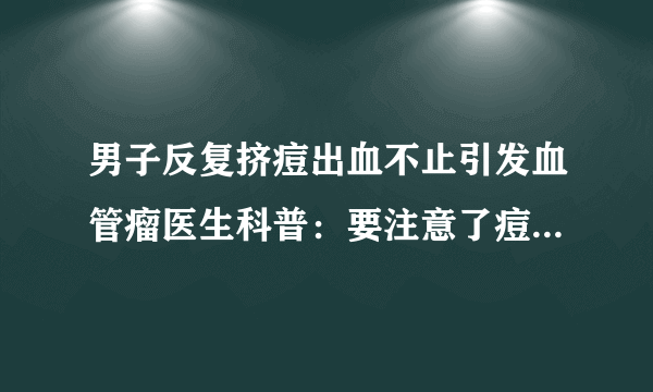 男子反复挤痘出血不止引发血管瘤医生科普：要注意了痘痘别乱挤-飞外