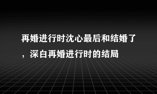 再婚进行时沈心最后和结婚了，深白再婚进行时的结局