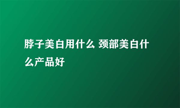 脖子美白用什么 颈部美白什么产品好