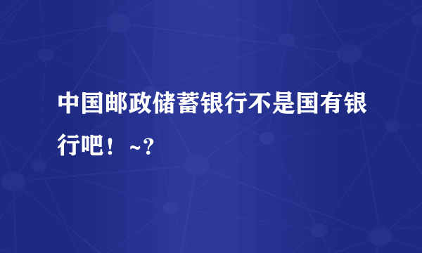 中国邮政储蓄银行不是国有银行吧！~？