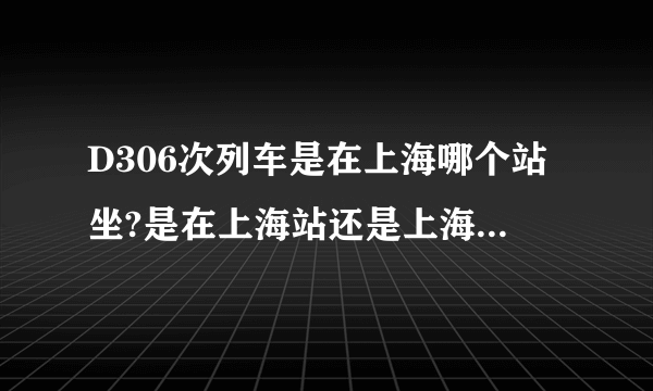 D306次列车是在上海哪个站坐?是在上海站还是上海虹桥站坐?急？