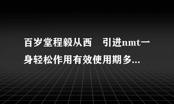 百岁堂程毅从西徳引进nmt一身轻松作用有效使用期多长怎样清洗