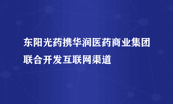 东阳光药携华润医药商业集团联合开发互联网渠道