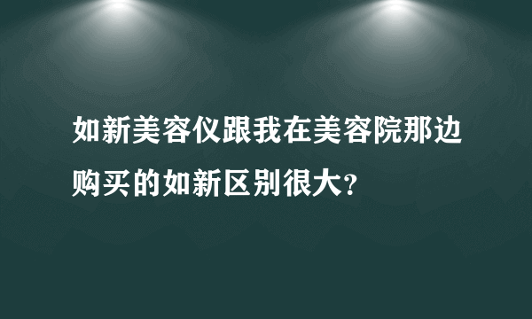 如新美容仪跟我在美容院那边购买的如新区别很大？