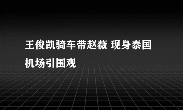 王俊凯骑车带赵薇 现身泰国机场引围观