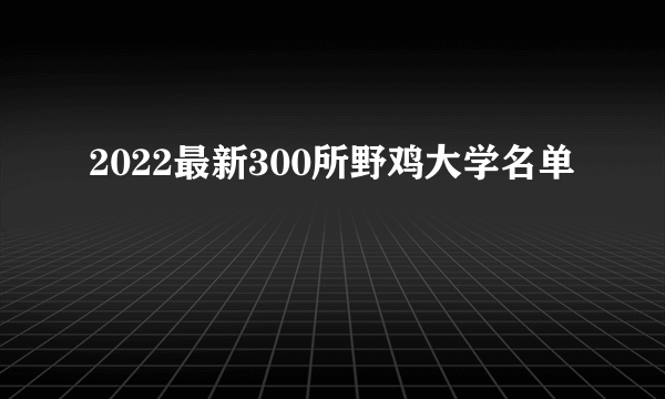 2022最新300所野鸡大学名单