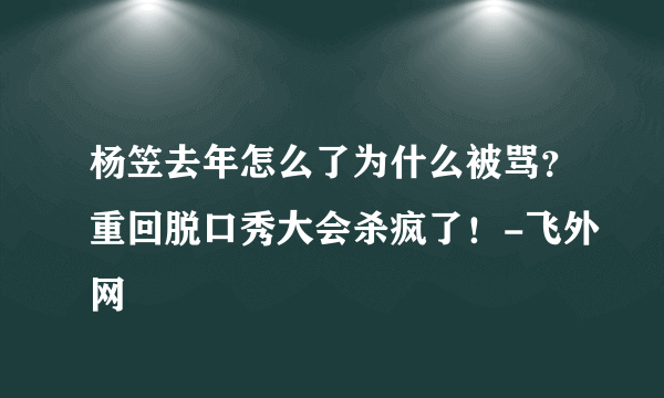 杨笠去年怎么了为什么被骂？重回脱口秀大会杀疯了！-飞外网