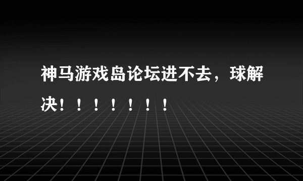 神马游戏岛论坛进不去，球解决！！！！！！！