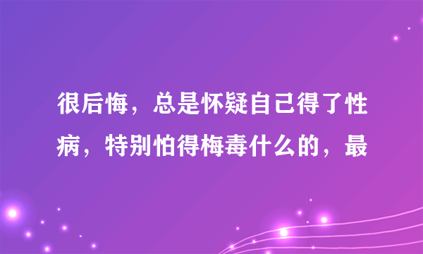 很后悔，总是怀疑自己得了性病，特别怕得梅毒什么的，最