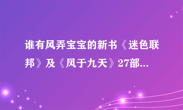 谁有风弄宝宝的新书《迷色联邦》及《凤于九天》27部的最新更新，请发给我，534673976@qq com,万分感谢