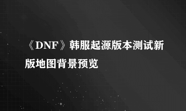 《DNF》韩服起源版本测试新版地图背景预览