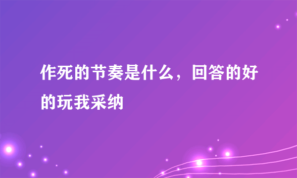 作死的节奏是什么，回答的好的玩我采纳