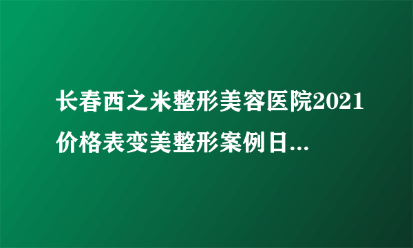 长春西之米整形美容医院2021价格表变美整形案例日记不容错过